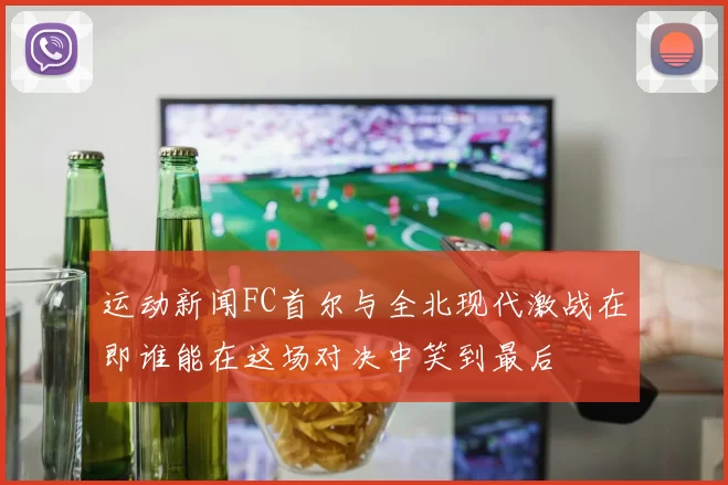 运动新闻FC首尔与全北现代激战在即谁能在这场对决中笑到最后