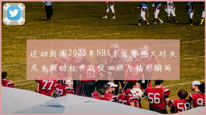 运动新闻2026年NBA季后赛热火对决尼克斯的经典战役回顾与精彩瞬间分析