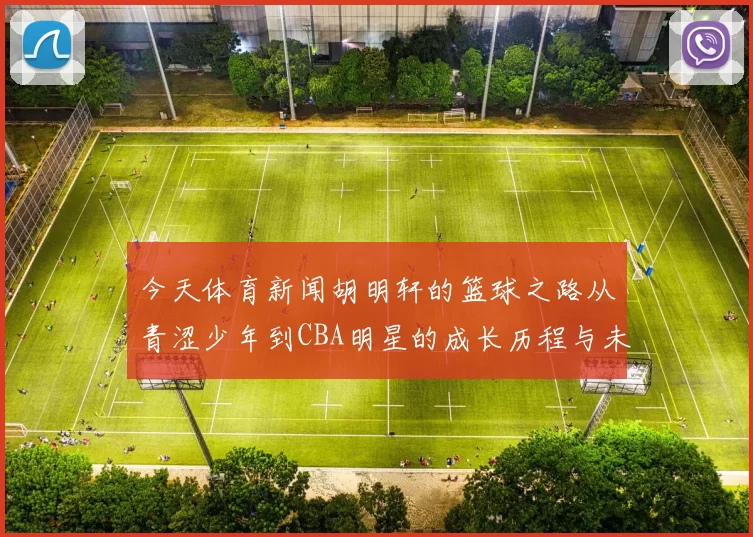 今天体育新闻胡明轩的篮球之路从青涩少年到CBA明星的成长历程与未来展望
