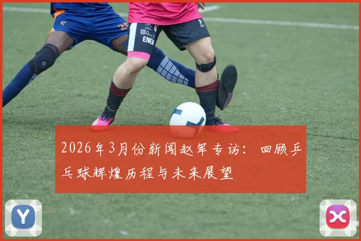 2026年3月份新闻赵军专访：回顾乒乓球辉煌历程与未来展望