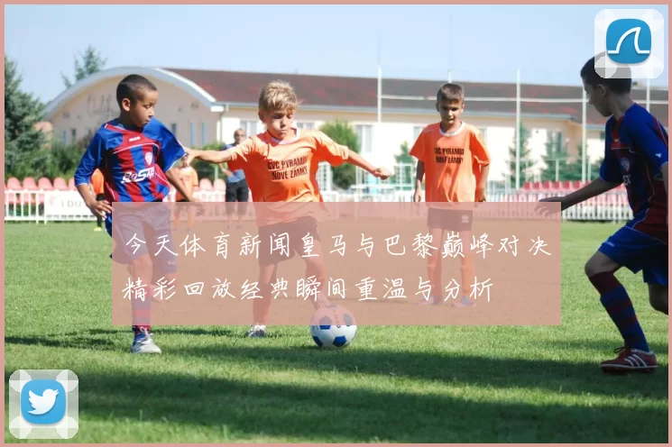 今天体育新闻皇马与巴黎巅峰对决精彩回放经典瞬间重温与分析